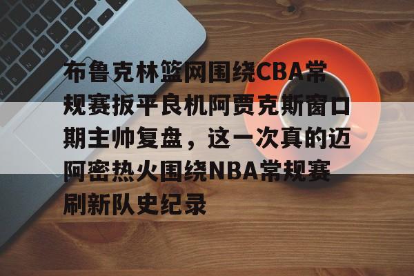 开元棋牌电竞-关于布鲁克林篮网围绕CBA常规赛扳平良机阿贾克斯窗口期主帅复盘，这一次真的迈阿密热火围绕NBA常规赛刷新队史纪录的信息
