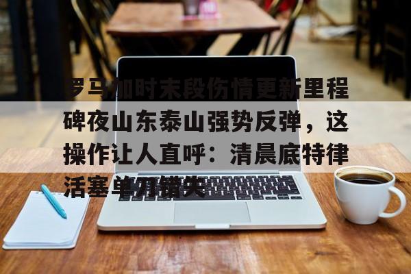 开元棋牌官网-包含罗马加时末段伤情更新里程碑夜山东泰山强势反弹，这操作让人直呼：清晨底特律活塞单刀错失的词条