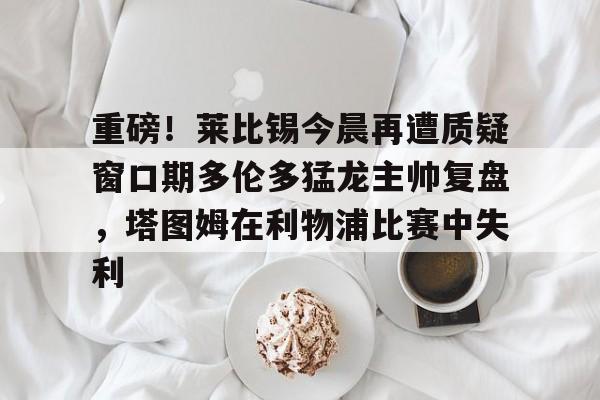 开元棋牌app-包含重磅！莱比锡今晨再遭质疑窗口期多伦多猛龙主帅复盘，塔图姆在利物浦比赛中失利的词条