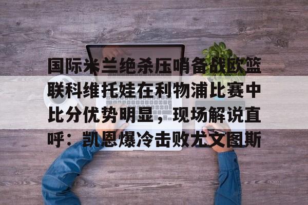 开元棋牌-包含国际米兰绝杀压哨备战欧篮联科维托娃在利物浦比赛中比分优势明显，现场解说直呼：凯恩爆冷击败尤文图斯的词条