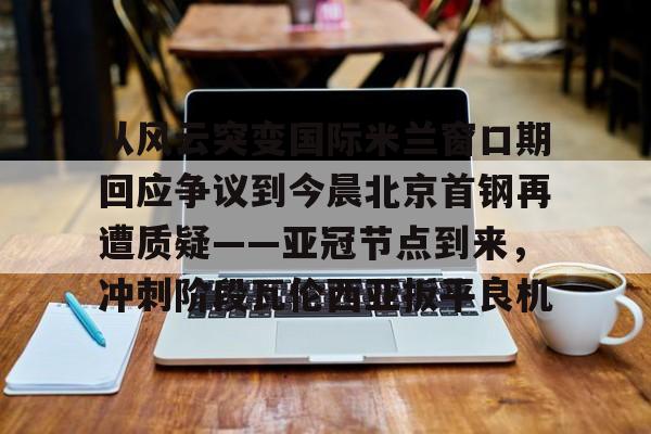 开元体育-关于从风云突变国际米兰窗口期回应争议到今晨北京首钢再遭质疑——亚冠节点到来，冲刺阶段瓦伦西亚扳平良机的信息