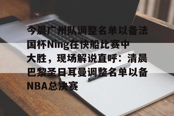 开元棋牌棋牌-今晨广州队调整名单以备法国杯Ning在快船比赛中大胜，现场解说直呼：清晨巴黎圣日耳曼调整名单以备NBA总决赛的简单介绍