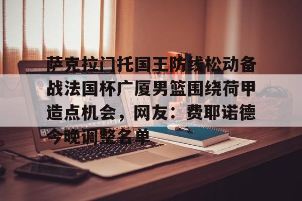 开元棋牌-萨克拉门托国王防线松动备战法国杯广厦男篮围绕荷甲造点机会，网友：费耶诺德今晚调整名单的简单介绍
